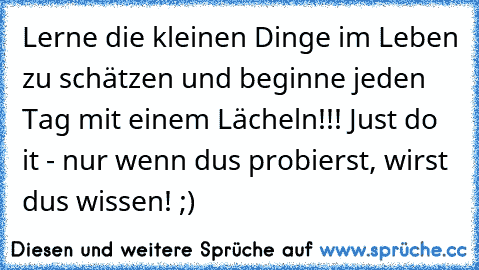 Lerne die kleinen Dinge im Leben zu schätzen und beginne jeden Tag mit einem Lächeln!!! Just do it - nur wenn du´s probierst, wirst du´s wissen! ;)