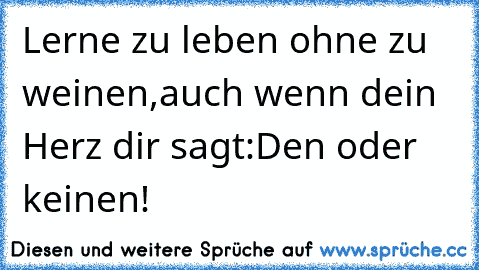 Lerne zu leben ohne zu weinen,auch wenn dein Herz dir sagt:Den oder keinen!