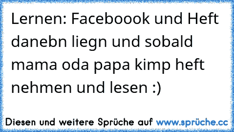 Lernen: Faceboook und Heft danebn liegn und sobald mama oda papa kimp heft nehmen und lesen :)