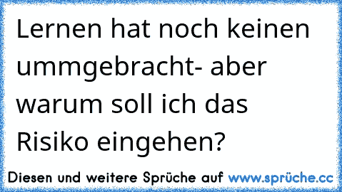 Lernen hat noch keinen ummgebracht- aber warum soll ich das Risiko eingehen?