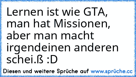 Lernen ist wie GTA, man hat Missionen, aber man macht irgendeinen anderen schei.ß :D