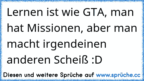 Lernen ist wie GTA, man hat Missionen, aber man macht irgendeinen anderen Scheiß :D