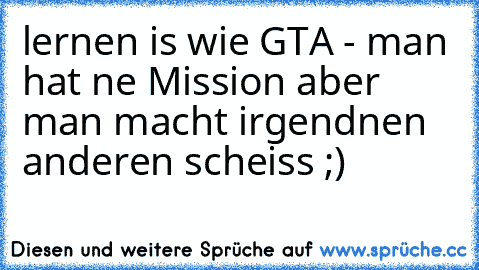 lernen is wie GTA - man hat ne Mission aber man macht irgendnen anderen scheiss ;)