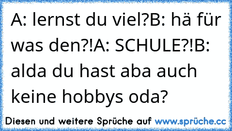 A: lernst du viel?
B: hä für was den?!
A: SCHULE?!
B: alda du hast aba auch keine hobbys oda?