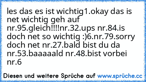 les das es ist wichtig
1.okay das is net wichtig geh auf nr.9
5.gleich!!!!nr.3
2.ups nr.8
4.is doch net so wichtig :)
6.nr.7
9.sorry doch net nr.2
7.bald bist du da nr.5
3.baaaaald nr.4
8.bist vorbei nr.6