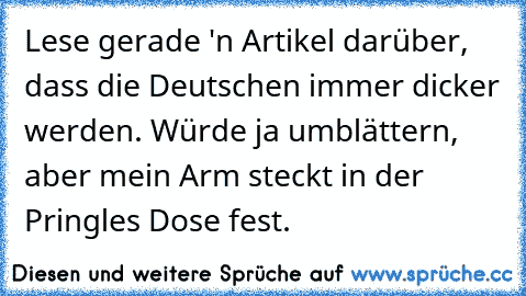 Lese gerade 'n Artikel darüber, dass die Deutschen immer dicker werden. Würde ja umblättern, aber mein Arm steckt in der Pringles Dose fest.