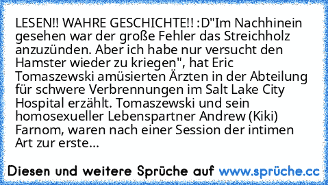 LESEN!! WAHRE GESCHICHTE!! :D
"Im Nachhinein gesehen war der große Fehler das Streichholz anzuzünden. Aber ich habe nur versucht den Hamster wieder zu kriegen", hat Eric Tomaszewski amüsierten Ärzten in der Abteilung für schwere Verbrennungen im Salt Lake City Hospital erzählt. Tomaszewski und sein homosexueller Lebenspartner Andrew (Kiki) Farnom, waren nach einer Session der intimen Art zur erste...