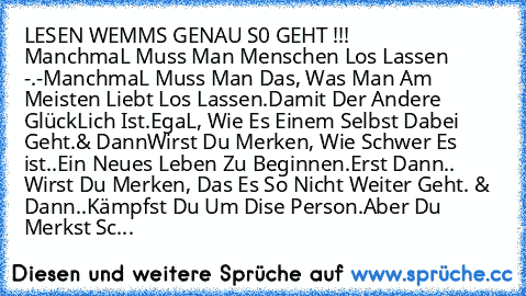 LESEN WEMMS GENAU S0 GEHT !!! ♥              ManchmaL Muss Man Menschen Los Lassen -.-
ManchmaL Muss Man Das, Was Man Am Meisten Liebt Los Lassen.
Damit Der Andere GlückLich Ist.
EgaL, Wie Es Einem Selbst Dabei Geht.
& Dann
Wirst Du Merken, Wie Schwer Es ist
..Ein Neues Leben Zu Beginnen.
Erst Dann.. Wirst Du Merken, Das Es So Nicht Weiter Geht. & Dann..Kämpfst Du Um Dise Person.
Aber Du Merkst...