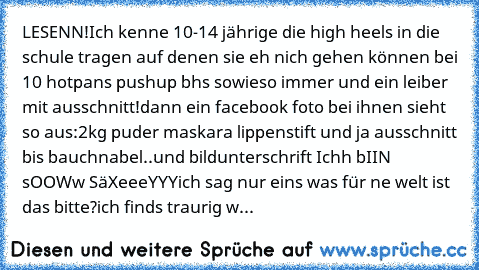 LESENN!
Ich kenne 10-14 jährige die high heels in die schule tragen auf denen sie eh nich gehen können bei 10° hotpans pushup bhs sowieso immer und ein leiber mit ausschnitt!
dann ein facebook foto bei ihnen sieht so aus:
2kg puder maskara lippenstift und ja ausschnitt bis bauchnabel..und bildunterschrift Ichh bIIN sOOWw SäXeeeYYY
ich sag nur eins was für ne welt ist das bitte?
ich finds trauri...