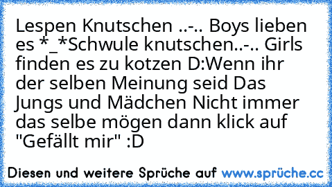 Lespen Knutschen ..-.. Boys lieben es *_*
Schwule knutschen..-.. Girls finden es zu kotzen D:
Wenn ihr der selben Meinung seid Das Jungs und Mädchen Nicht immer das selbe mögen dann klick auf "Gefällt mir" :D