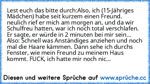 Lest euch das bitte durch:
Also, ich (15-Jähriges Mädchen) habe seit kurzem einen Freund. neulich rief er mich am morgen an, und da wir Schulfreu hatten, war ich noch total verschlafen. Er sagte, er würde in 2 minuten bei mir sein... Also: Schnell was Anständiges anziehen und noch mal die Haare kämmen. Dann sehe ich durchs Fenster, wie mein Freund zu meinem Haus kommt. FUCK, ich hatte mir noch nic...