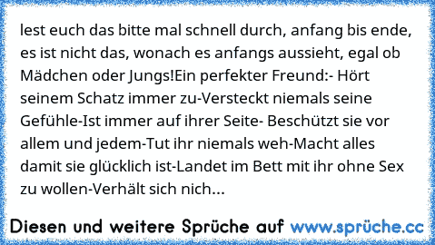 lest euch das bitte mal schnell durch, anfang bis ende, es ist nicht das, wonach es anfangs aussieht, egal ob Mädchen oder Jungs!
Ein perfekter Freund:
- Hört seinem Schatz immer zu
-Versteckt niemals seine Gefühle
-Ist immer auf ihrer Seite
- Beschützt sie vor allem und jedem
-Tut ihr niemals weh
-Macht alles damit sie glücklich ist
-Landet im Bett mit ihr ohne Sex zu wollen
-Verhält sich nicht w...