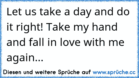 Let us take a day and do it right! Take my hand and fall in love with me again...