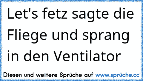 Let's fetz 
sagte die Fliege und sprang in den Ventilator