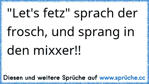 "Let's fetz" sprach der frosch, und sprang in den mixxer!!