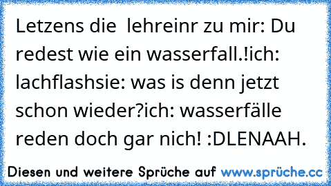 Letzens die  lehreinr zu mir: Du redest wie ein wasserfall.!
ich: lachflash
sie: was is denn jetzt schon wieder?
ich: wasserfälle reden doch gar nich! :D
LENAAH.♥