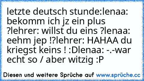 letzte deutsch stunde:
lenaa: bekomm ich jz ein plus ?
lehrer: willst du eins ?
lenaa: eehm jep !?
lehrer: HAHAA du kriegst keins ! :D
lenaa: -.-
war echt so / aber witzig :P