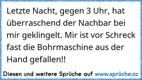 Letzte Nacht, gegen 3 Uhr, hat überraschend der Nachbar bei mir geklingelt. Mir ist vor Schreck fast die Bohrmaschine aus der Hand gefallen!!