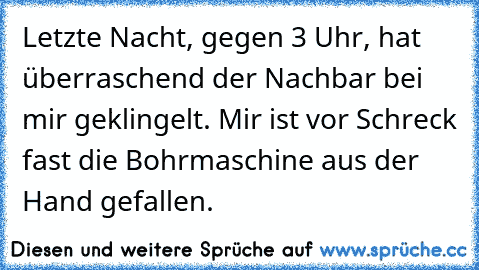 Letzte Nacht, gegen 3 Uhr, hat überraschend der Nachbar bei mir geklingelt. Mir ist vor Schreck fast die Bohrmaschine aus der Hand gefallen.