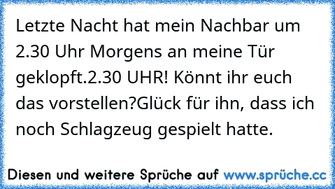 Letzte Nacht hat mein Nachbar um 2.30 Uhr Morgens an meine Tür geklopft.
2.30 UHR! Könnt ihr euch das vorstellen?
Glück für ihn, dass ich noch Schlagzeug gespielt hatte.