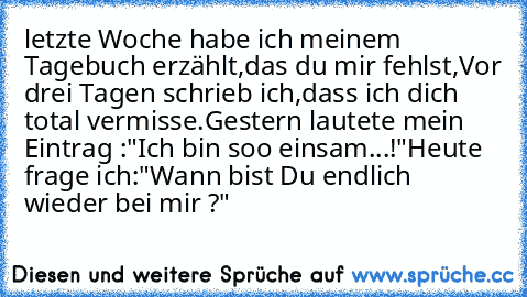 letzte Woche habe ich meinem Tagebuch erzählt,
das du mir fehlst,
Vor drei Tagen schrieb ich,
dass ich dich total vermisse.
Gestern lautete mein Eintrag :
"Ich bin soo einsam...!"
Heute frage ich:
"Wann bist Du endlich wieder bei mir ?"