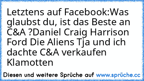 Letztens auf Facebook:
Was glaubst du, ist das Beste an C&A ?
Daniel Craig 
Harrison Ford 
Die Aliens 
Tja und ich dachte C&A verkaufen Klamotten