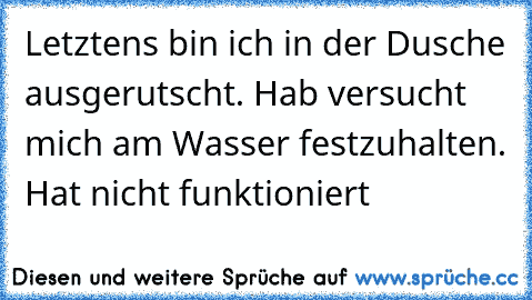 Letztens bin ich in der Dusche ausgerutscht. Hab versucht mich am Wasser festzuhalten. Hat nicht funktioniert