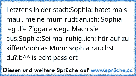 Letztens in der stadt:
Sophia: hatet mals maul. meine mum rudt an.
ich: Sophia leg die Ziggare weg.. Mach sie aus.
Sophia:Sei mal ruhig..
ich: hör auf zu kiffen
Sophia´s Mum: sophia rauchst du?
:b^^ is echt passiert