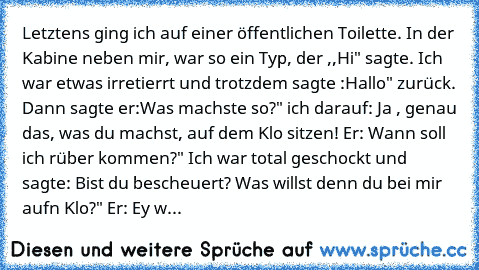 Letztens ging ich auf einer öffentlichen Toilette. In der Kabine neben mir, war so ein Typ, der ,,Hi" sagte. Ich war etwas irretierrt und trotzdem sagte :Hallo" zurück. Dann sagte er:Was machste so?" ich darauf: Ja , genau das, was du machst, auf dem Klo sitzen! Er: Wann soll ich rüber kommen?" Ich war total geschockt und sagte: Bist du bescheuert? Was willst denn du bei mir aufn Klo?" Er: Ey w...