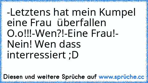 -Letztens hat mein Kumpel eine Frau  überfallen O.o!!!
-Wen?!
-Eine Frau!
- Nein! Wen dass interressiert ;D