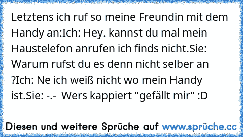 Letztens ich ruf so meine Freundin mit dem Handy an:
Ich: Hey. kannst du mal mein Haustelefon anrufen ich find´s nicht.
Sie: Warum rufst du es denn nicht selber an ?
Ich: Ne ich weiß nicht wo mein Handy ist.
Sie: -.-  
Wer´s kappiert "gefällt mir" :D