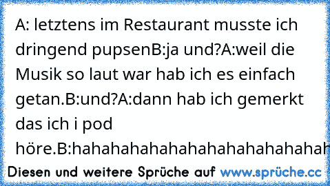 A: letztens im Restaurant musste ich dringend pupsen
B:ja und?
A:weil die Musik so laut war hab ich es einfach getan.
B:und?
A:dann hab ich gemerkt das ich i pod höre.
B:hahahahahahahahahahahahahaha