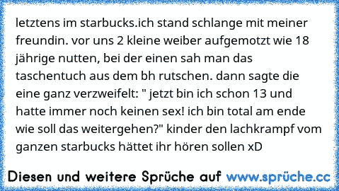 letztens im starbucks.
ich stand schlange mit meiner freundin. vor uns 2 kleine weiber aufgemotzt wie 18 jährige nutten, bei der einen sah man das taschentuch aus dem bh rutschen. dann sagte die eine ganz verzweifelt: " jetzt bin ich schon 13 und hatte immer noch keinen sex! ich bin total am ende wie soll das weitergehen?" 
kinder den lachkrampf vom ganzen starbucks hättet ihr hören sollen xD