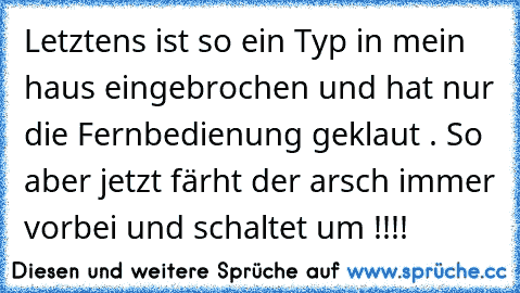 Letztens ist so ein Typ in mein haus eingebrochen und hat nur die Fernbedienung geklaut . So aber jetzt färht der arsch immer vorbei und schaltet um !!!!