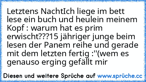 Letztens Nacht
Ich liege im bett lese ein buch und heule
in meinem Kopf : warum hat es prim erwischt???
15 jähriger junge beim lesen der Panem reihe und gerade mit dem letzten fertig :''(
wem es genauso erging gefällt mir