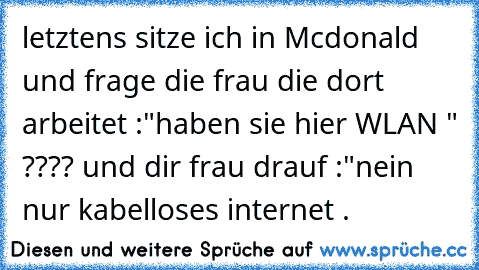 letztens sitze ich in Mcdonald und frage die frau die dort arbeitet :"haben sie hier WLAN " ???? und dir frau drauf :"nein nur kabelloses internet .