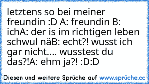 letztens so bei meiner freundin :D A: freundin B: ich
A: der is im richtigen leben schwul nä
B: echt?! wusst ich gar nicht.... wusstest du das?!
A: ehm ja?! :D:D