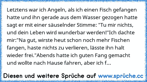 Letztens war ich Angeln, als ich einen Fisch gefangen hatte und ihn gerade aus dem Wasser gezogen hatte sagt er mit einer säuselnder Stimme: "Tu mir nichts, und dein Leben wird wunderbar werden!"
Ich dachte mir:"Na gut, wirste heut schon noch mehr Fischen fangen, haste nichts zu verlieren, lässte ihn halt wieder frei."
Abends hatte ich guten Fang gemacht und wollte nach Hause fahren, aber ich fand...