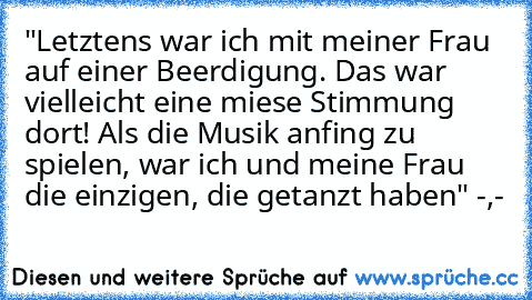 "Letztens war ich mit meiner Frau auf einer Beerdigung. Das war vielleicht eine miese Stimmung dort! Als die Musik anfing zu spielen, war ich und meine Frau die einzigen, die getanzt haben" -,-