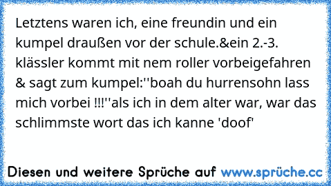 Letztens waren ich, eine freundin und ein kumpel draußen vor der schule.
&ein 2.-3. klässler kommt mit nem roller vorbeigefahren & sagt zum kumpel:
''boah du hurrensohn lass mich vorbei !!!''
als ich in dem alter war, war das schlimmste wort das ich kanne 'doof'