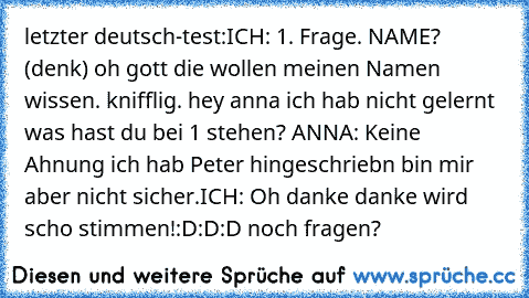 letzter deutsch-test:
ICH: 1. Frage. NAME? (denk) oh gott die wollen meinen Namen wissen. knifflig. hey anna ich hab nicht gelernt was hast du bei 1 stehen? ANNA: Keine Ahnung ich hab Peter hingeschriebn bin mir aber nicht sicher.
ICH: Oh danke danke wird scho stimmen!
:D
:D
:D noch fragen?