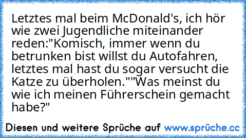 Letztes mal beim McDonald's, ich hör wie zwei Jugendliche miteinander reden:
"Komisch, immer wenn du betrunken bist willst du Autofahren, letztes mal hast du sogar versucht die Katze zu überholen."
"Was meinst du wie ich meinen Führerschein gemacht habe?"