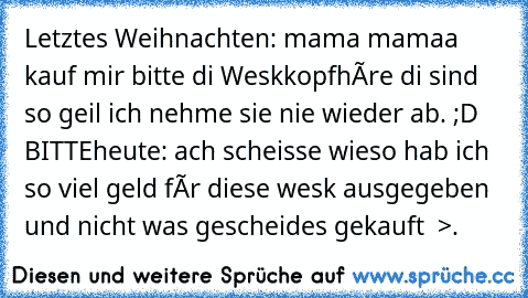 Letztes Weihnachten: mama mamaa kauf mir bitte di Weskkopfhòre di sind so geil ich nehme sie nie wieder ab. ;D BITTE
heute: ach scheisse wieso hab ich so viel geld fùr diese wesk ausgegeben und nicht was gescheides gekauft  >.