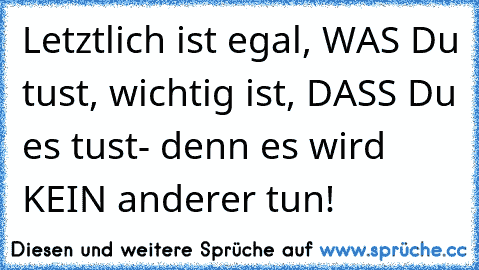 Letztlich ist egal, WAS Du tust, wichtig ist, DASS Du es tust- denn es wird KEIN anderer tun!