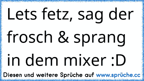 Let´s fetz, sag der frosch & sprang in dem mixer :D