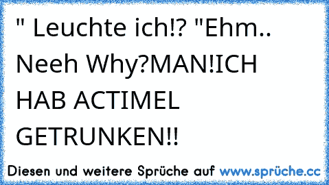 " Leuchte ich!? "
Ehm.. Neeh Why?
MAN!
ICH HAB ACTIMEL GETRUNKEN!!