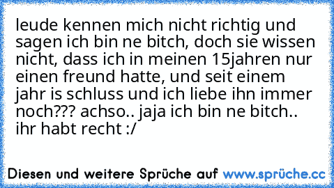 leude kennen mich nicht richtig und sagen ich bin ne bitch, doch sie wissen nicht, dass ich in meinen 15jahren nur einen freund hatte, und seit einem jahr is schluss und ich liebe ihn immer noch??? achso.. jaja ich bin ne bitch.. ihr habt recht :/