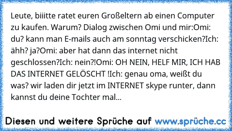 Leute, biiitte ratet euren Großeltern ab einen Computer zu kaufen. Warum? 
Dialog zwischen Omi und mir:
Omi: du? kann man E-mails auch am sonntag verschicken?
Ich: ähh? ja?
Omi: aber hat dann das internet nicht geschlossen?
Ich: nein?!
Omi: OH NEIN, HELF MIR, ICH HAB DAS INTERNET GELÖSCHT !
Ich: genau oma, weißt du was? wir laden dir jetzt im INTERNET skype runter, dann kannst du deine Tochter ...