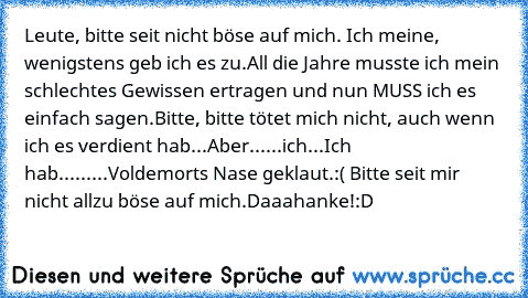 Leute, bitte seit nicht böse auf mich. Ich meine, wenigstens geb ich es zu.
All die Jahre musste ich mein schlechtes Gewissen ertragen und nun MUSS ich es einfach sagen.
Bitte, bitte tötet mich nicht, auch wenn ich es verdient hab...
Aber...
...ich...
Ich hab...
...
...Voldemorts Nase geklaut.
:( Bitte seit mir nicht allzu böse auf mich.
Daaahanke!
:D