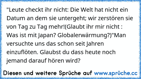 "Leute checkt ihr nicht: Die Welt hat nicht ein Datum an dem sie untergeht; wir zerstören sie von Tag zu Tag mehr!
(Glaubt ihr mir nicht : Was ist mit Japan? Globalerwärmung?)"
Man versuchte uns das schon seit Jahren einzuflöten. Glaubst du dass heute noch jemand darauf hören wird?